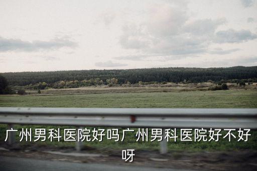 廣州男科醫院好嗎廣州男科醫院好不好呀
