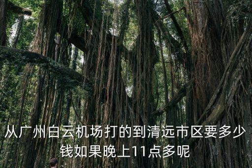 從廣州白云機場打的到清遠市區要多少錢如果晚上11點多呢