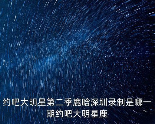 約吧大明星第二季鹿晗深圳錄制是哪一期約吧大明星鹿