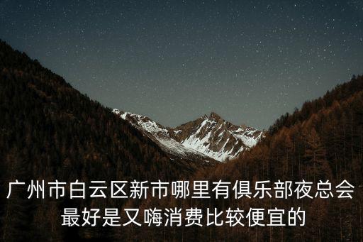 廣州市白云區新市哪里有俱樂部夜總會 最好是又嗨消費比較便宜的