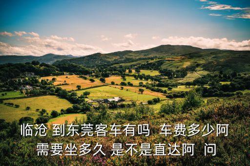 臨滄 到東莞客車有嗎  車費多少阿 需要坐多久 是不是直達阿  問