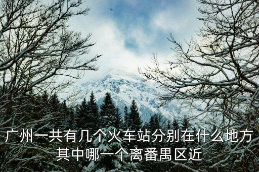 廣州一共有幾個(gè)火車站分別在什么地方其中哪一個(gè)離番禺區(qū)近