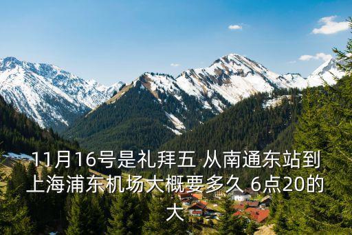 11月16號是禮拜五 從南通東站到上海浦東機場大概要多久 6點20的大