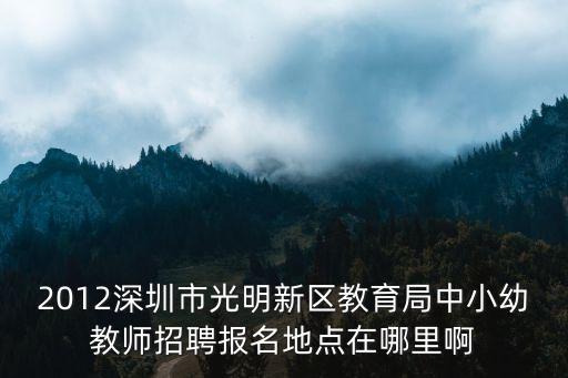2012深圳市光明新區教育局中小幼教師招聘報名地點在哪里啊