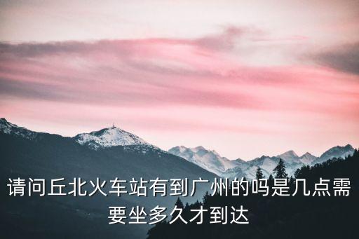 請問丘北火車站有到廣州的嗎是幾點需要坐多久才到達