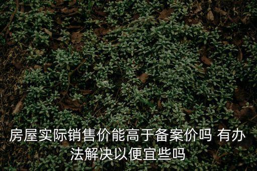 房屋實際銷售價能高于備案價嗎 有辦法解決以便宜些嗎