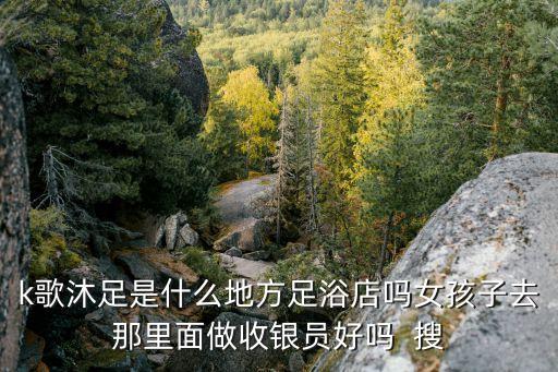 k歌沐足是什么地方足浴店嗎女孩子去那里面做收銀員好嗎  搜