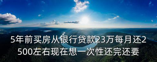 5年前買房從銀行貸款23萬每月還2500左右現在想一次性還完還要