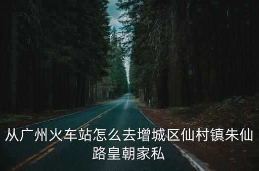 廣州到仙村，從廣州火車站怎么去增城區仙村鎮朱仙路皇朝家私
