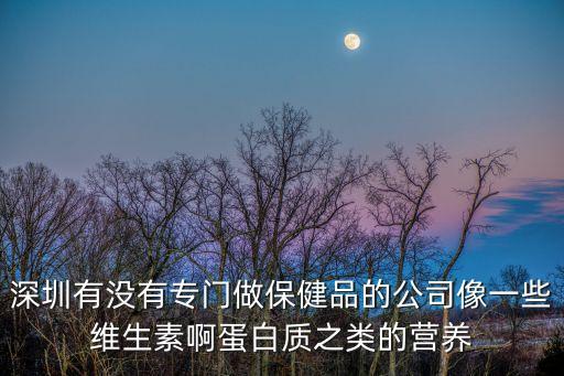 深圳有沒有專門做保健品的公司像一些維生素啊蛋白質之類的營養