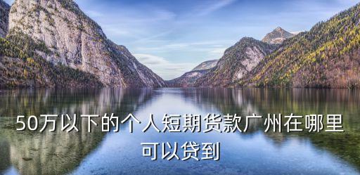 廣州貨款，50萬以下的個人短期貨款廣州在哪里可以貸到