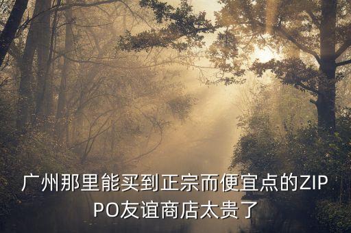 廣州集郵專賣店貴嗎，廣州那里能買到正宗而便宜點的ZIPPO友誼商店太貴了