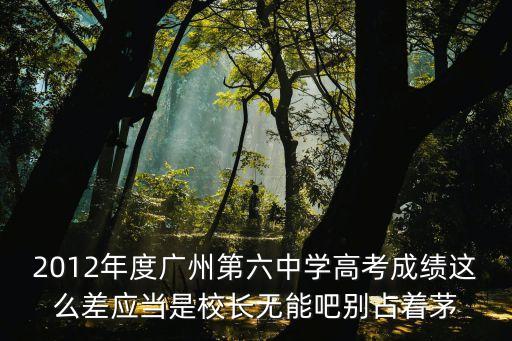 2012年度廣州第六中學(xué)高考成績(jī)這么差應(yīng)當(dāng)是校長(zhǎng)無(wú)能吧別占著茅