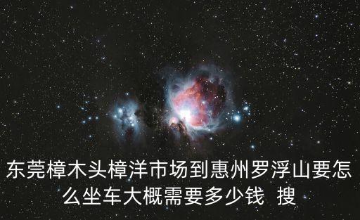 東莞樟木頭樟洋市場到惠州羅浮山要怎么坐車大概需要多少錢  搜
