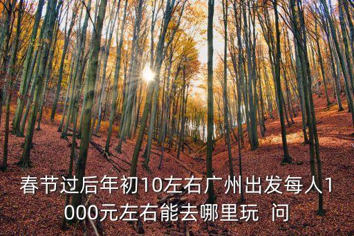 春節(jié)過后年初10左右廣州出發(fā)每人1000元左右能去哪里玩  問