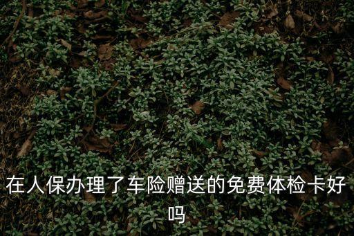 深圳人保車險送第一健康體檢，在人保辦理了車險贈送的免費體檢卡好嗎