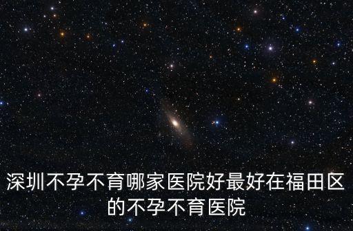 深圳不孕不育哪家醫(yī)院好最好在福田區(qū)的不孕不育醫(yī)院