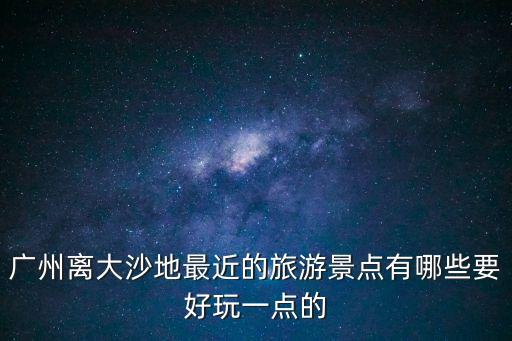 廣州離大沙地最近的旅游景點(diǎn)有哪些要好玩一點(diǎn)的