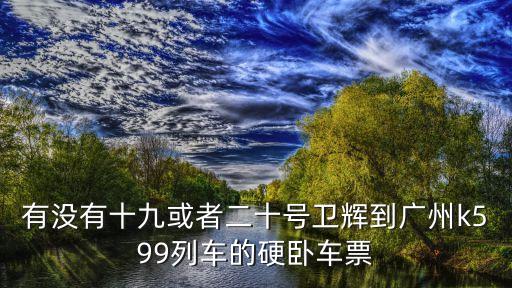 有沒有十九或者二十號衛(wèi)輝到廣州k599列車的硬臥車票