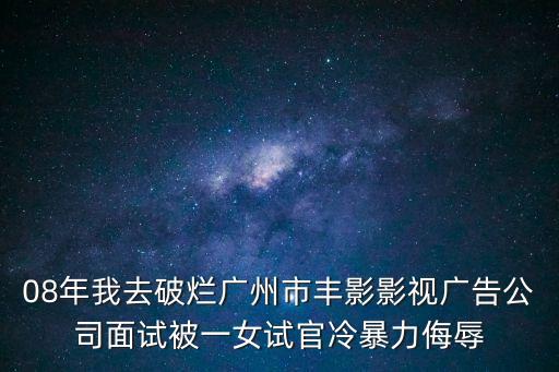 08年我去破爛廣州市豐影影視廣告公司面試被一女試官冷暴力侮辱