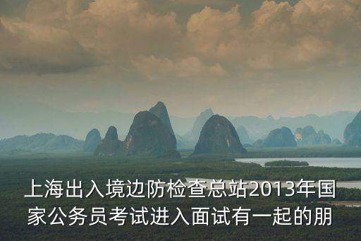 上海出入境邊防檢查總站2013年國家公務(wù)員考試進入面試有一起的朋