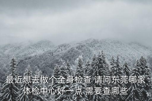 最近想去做個(gè)全身檢查 請(qǐng)問東莞哪家體檢中心好一點(diǎn) 需要查哪些