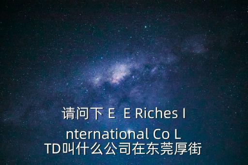 厚街西鉑科技的東莞國藥，請問下 E  E Riches International Co LTD叫什么公司在東莞厚街