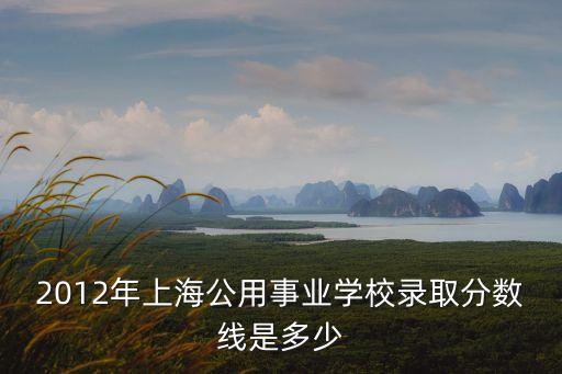 2012年上海公用事業學校錄取分數線是多少