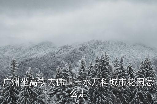 廣州坐高鐵去佛山三水萬科城市花園怎么走