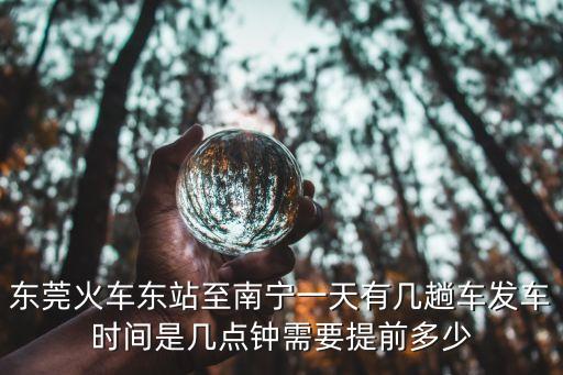 東莞火車東站至南寧一天有幾趟車發車時間是幾點鐘需要提前多少