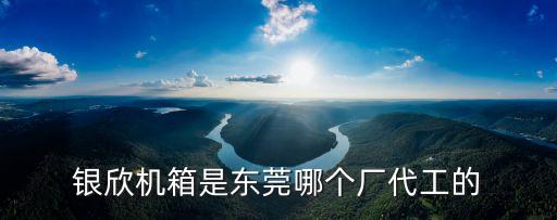 銀欣機箱是東莞哪個廠代工的