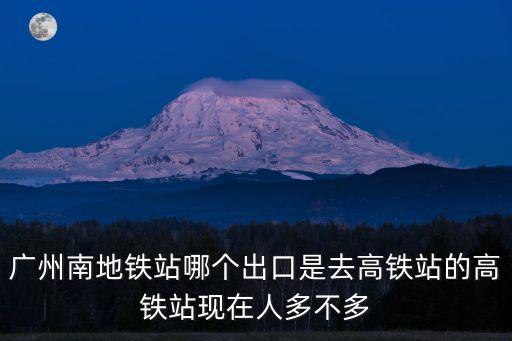 廣州南地鐵站哪個(gè)出口是去高鐵站的高鐵站現(xiàn)在人多不多