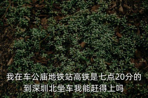 車工廟到深圳北打車，我在車公廟地鐵站高鐵是七點20分的到深圳北坐車我能趕得上嗎