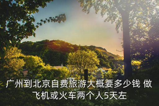 廣州至北京5天游，廣州到北京自費旅游大概要多少錢 做飛機或火車兩個人5天左