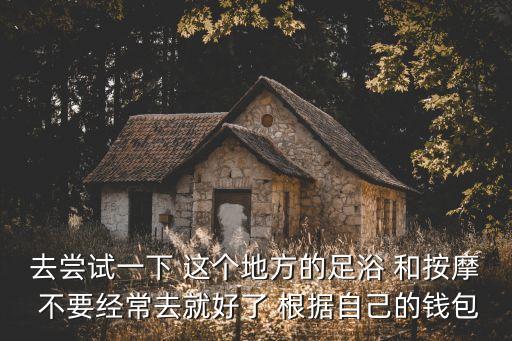 去嘗試一下 這個地方的足浴 和按摩 不要經常去就好了 根據自己的錢包