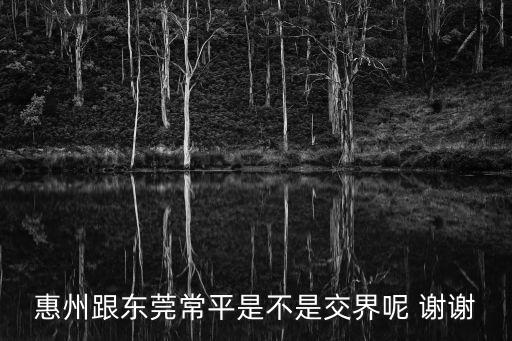 惠州跟東莞常平是不是交界呢 謝謝