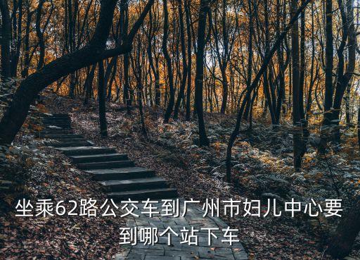 坐乘62路公交車到廣州市婦兒中心要到哪個站下車