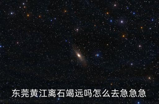 東莞黃江離石竭遠嗎怎么去急急急
