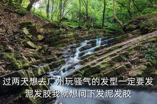 過兩天想去廣州玩騷氣的發型一定要發泥發膠我就想問下發泥發膠