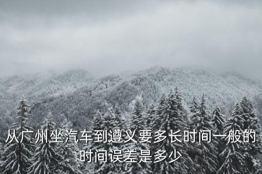 從廣州坐汽車到遵義要多長時間一般的時間誤差是多少