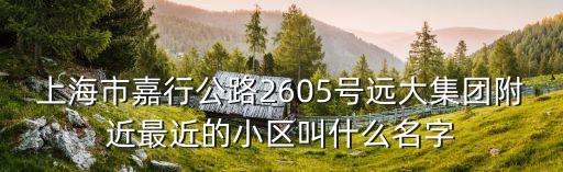 上海市嘉行公路2605號遠大集團附近最近的小區叫什么名字