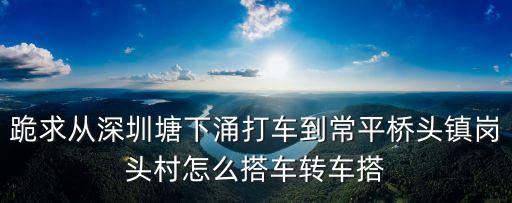 東莞橋頭鎮(zhèn)到崗頭村怎么坐車，跪求從深圳塘下涌打車到常平橋頭鎮(zhèn)崗頭村怎么搭車轉(zhuǎn)車搭