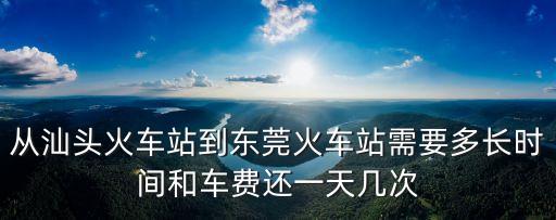 汕頭到東莞需要多少天，從汕頭火車站到東莞火車站需要多長時間和車費還一天幾次