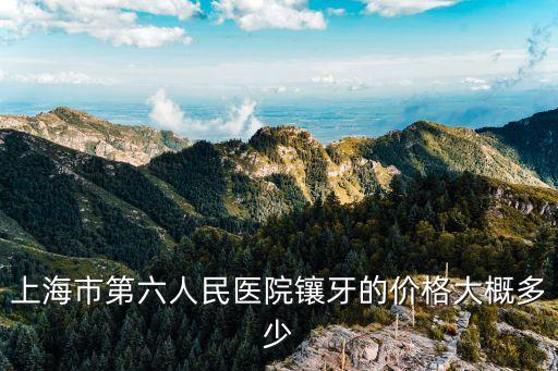 上海市第六人民醫院鑲牙的價格大概多少
