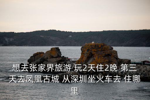 想去張家界旅游 玩2天住2晚 第三天去鳳凰古城 從深圳坐火車去 住哪里