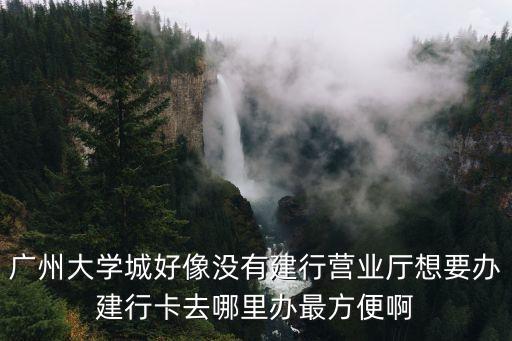 廣州大學城好像沒有建行營業廳想要辦建行卡去哪里辦最方便啊