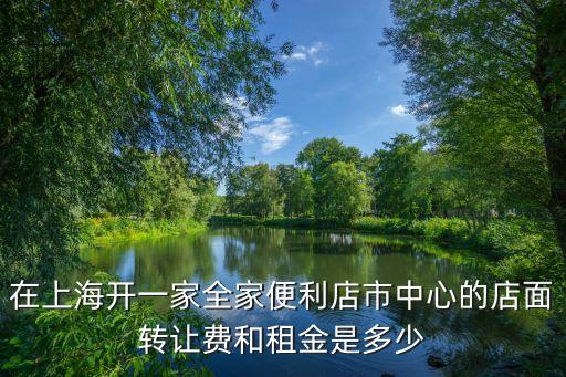 上海市便利店最近轉讓信息，在上海開一家全家便利店市中心的店面轉讓費和租金是多少