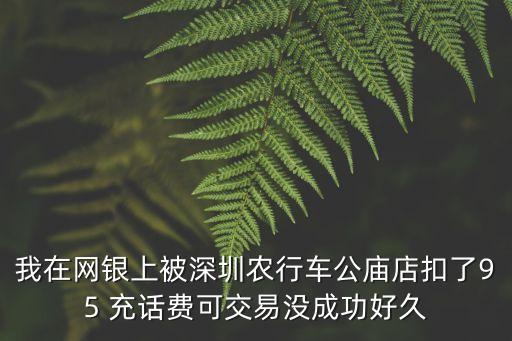 我在網銀上被深圳農行車公廟店扣了95 充話費可交易沒成功好久