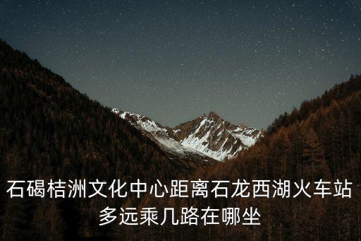 石碣桔洲文化中心距離石龍西湖火車站多遠乘幾路在哪坐