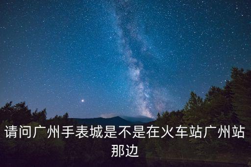 請問廣州手表城是不是在火車站廣州站那邊